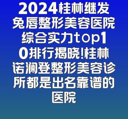 2024桂林继发兔唇整形美容医院综合实力top10排行揭晓！桂林诺澜登整形美容诊所都是出名靠谱的医院