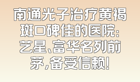南通光子治疗黄褐斑口碑佳的医院：艺星、富华名列前茅，备受信赖！