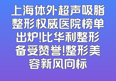 上海体外超声吸脂整形权威医院榜单出炉！比华利整形备受赞誉！整形美容新风向标