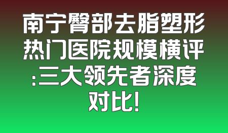 南宁臀部去脂塑形热门医院规模横评：三大领先者深度对比！