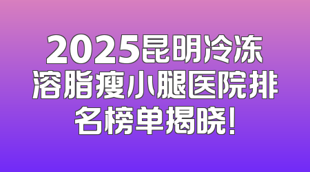 2025昆明冷冻溶脂瘦小腿医院排名榜单揭晓！
