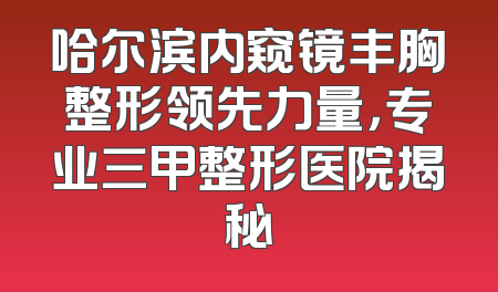哈尔滨内窥镜丰胸整形领先力量，专业三甲整形医院揭秘