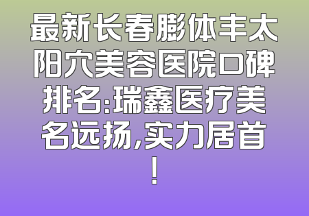 最新长春膨体丰太阳穴美容医院口碑排名：瑞鑫医疗美名远扬，实力居首！