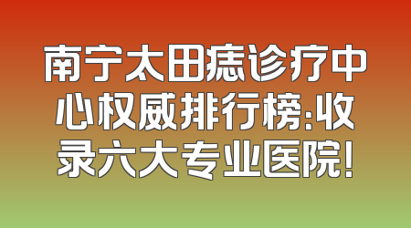 南宁太田痣诊疗中心权威排行榜：收录六大专业医院！