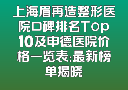 上海眉再造整形医院口碑排名Top10及申德医院价格一览表：最新榜单揭晓