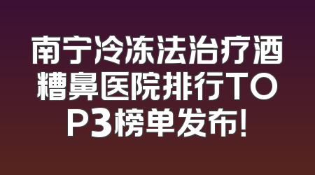 南宁冷冻法治疗酒糟鼻医院排行TOP3榜单发布！