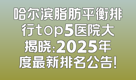 哈尔滨脂肪平衡排行top5医院大揭晓：2025年度最新排名公告！