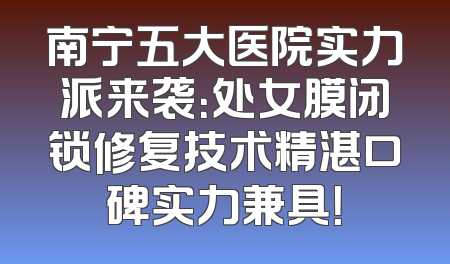 南宁五大医院实力派来袭：处女膜闭锁修复技术精湛口碑实力兼具！