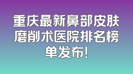 重庆最新鼻部皮肤磨削术医院排名榜单发布！