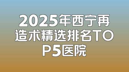 2025年西宁再造术精选排名TOP5医院
