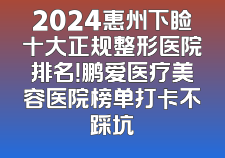 2024惠州下睑十大正规整形医院排名！鹏爱医疗美容医院榜单打卡不踩坑