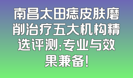 南昌太田痣皮肤磨削治疗五大机构精选评测：专业与效果兼备！