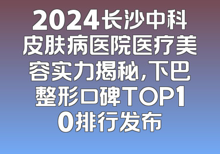2024长沙中科皮肤病医院医疗美容实力揭秘，下巴整形口碑TOP10排行发布