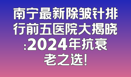 南宁最新除皱针排行前五医院大揭晓：2024年抗衰老之选！