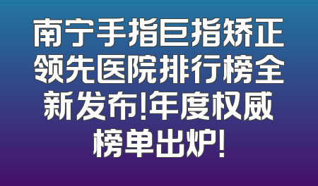 南宁手指巨指矫正领先医院排行榜全新发布！年度权威榜单出炉！
