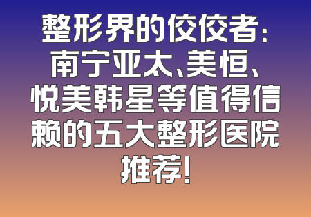 整形界的佼佼者：南宁亚太、美恒、悦美韩星等值得信赖的五大整形医院推荐！