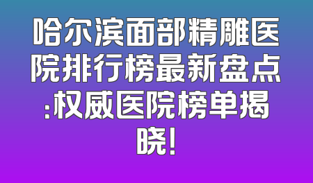 哈尔滨面部精雕医院排行榜最新盘点：权威医院榜单揭晓！