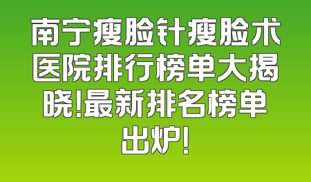 南宁瘦脸针瘦脸术医院排行榜单大揭晓！最新排名榜单出炉！