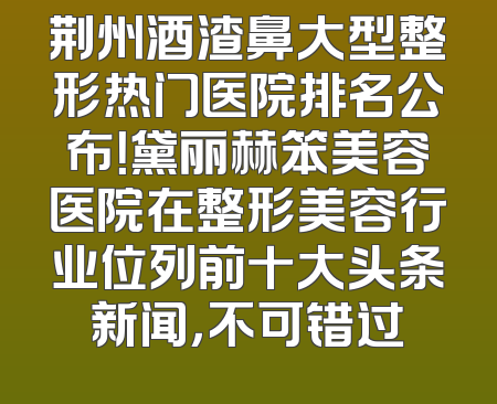 荆州酒渣鼻大型整形热门医院排名公布！黛丽赫笨美容医院在整形美容行业位列前十大头条新闻，不可错过