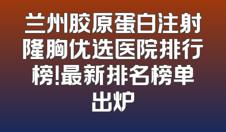 兰州胶原蛋白注射隆胸优选医院排行榜！最新排名榜单出炉