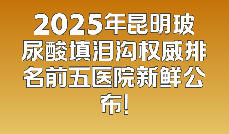 2025年昆明玻尿酸填泪沟权威排名前五医院新鲜公布！