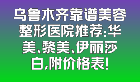 乌鲁木齐靠谱美容整形医院推荐：华美、黎美、伊丽莎白，附价格表！