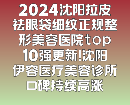 2024沈阳拉皮祛眼袋细纹正规整形美容医院top10强更新！沈阳伊容医疗美容诊所口碑持续高涨