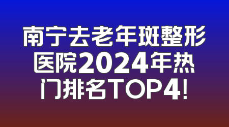 南宁去老年斑整形医院2024年热门排名TOP4！