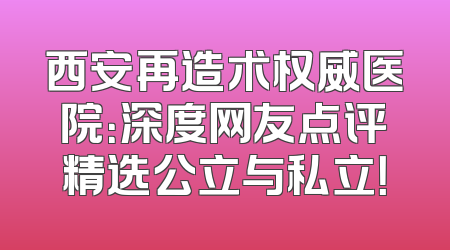 西安再造术权威医院：深度网友点评精选公立与私立！