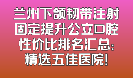 兰州下颌韧带注射固定提升公立口腔性价比排名汇总：精选五佳医院！