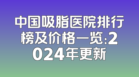 中国吸脂医院排行榜及价格一览：2024年更新