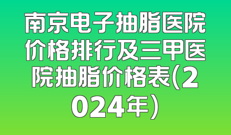 南京电子抽脂医院价格排行及三甲医院抽脂价格表（2024年）