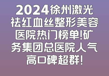 2024徐州激光祛红血丝整形美容医院热门榜单！矿务集团总医院人气高口碑超群！