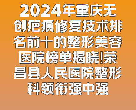 2024年重庆无创疤痕修复技术排名前十的整形美容医院榜单揭晓！荣昌县人民医院整形科领衔强中强
