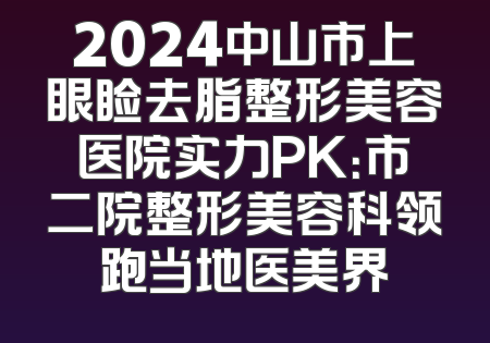 2024中山市上眼睑去脂整形美容医院实力PK：市二院整形美容科领跑当地医美界