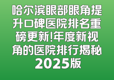 哈尔滨眼部眼角提升口碑医院排名重磅更新！年度新视角的医院排行揭秘 2025版