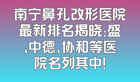 南宁鼻孔改形医院最新排名揭晓：盛、中德、协和等医院名列其中！