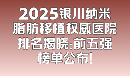 2025银川纳米脂肪移植权威医院排名揭晓：前五强榜单公布！