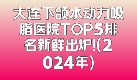 大连下颌水动力吸脂医院TOP5排名新鲜出炉！(2024年)