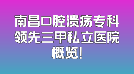 南昌口腔溃疡专科领先三甲私立医院概览！