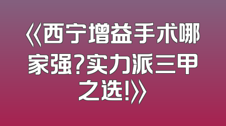 《西宁增益手术哪家强？实力派三甲之选！》