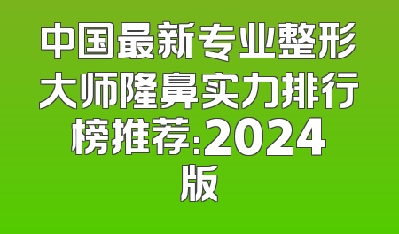 中国最新专业整形大师隆鼻实力排行榜推荐：2024版