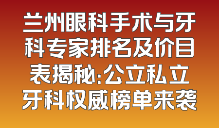 兰州眼科手术与牙科专家排名及价目表揭秘：公立私立牙科权威榜单来袭