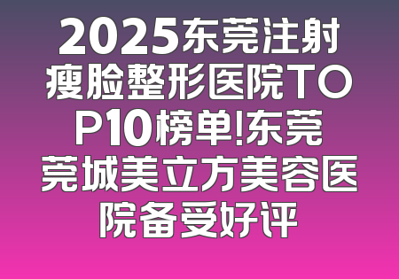 2025东莞注射瘦脸整形医院TOP10榜单！东莞莞城美立方美容医院备受好评