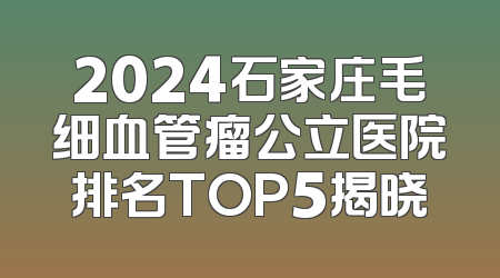 2024石家庄毛细血管瘤公立医院排名TOP5揭晓