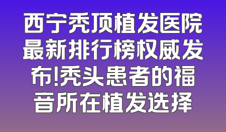 西宁秃顶植发医院最新排行榜权威发布！秃头患者的福音所在植发选择