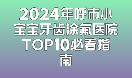 2024年呼市小宝宝牙齿涂氟医院TOP10必看指南