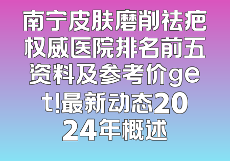 南宁皮肤磨削祛疤权威医院排名前五资料及参考价get！最新动态2024年概述