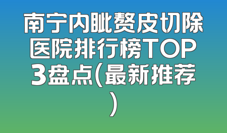 南宁内眦赘皮切除医院排行榜TOP3盘点（最新推荐）