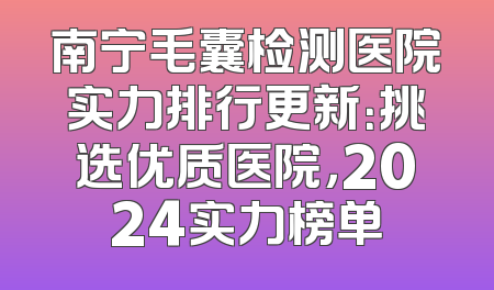 南宁毛囊检测医院实力排行更新：挑选优质医院，2024实力榜单